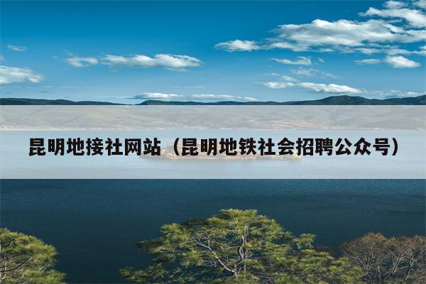 昆明地接社网站（昆明地铁社会招聘公众号）