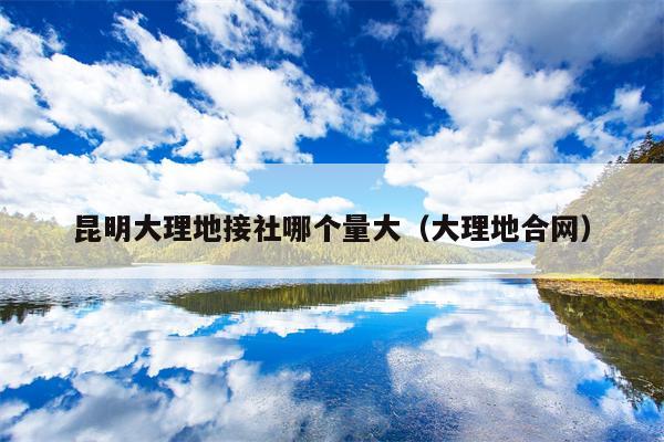 昆明大理地接社哪个量大（大理地合网）