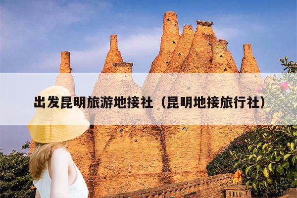 出发昆明旅游地接社（昆明地接旅行社）