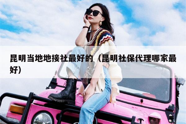昆明当地地接社最好的（昆明社保代理哪家最好）