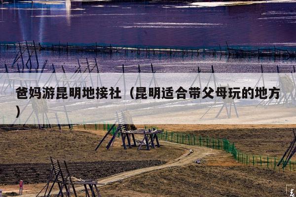 爸妈游昆明地接社（昆明适合带父母玩的地方）