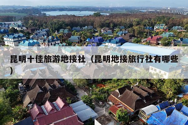 昆明十佳旅游地接社（昆明地接旅行社有哪些）