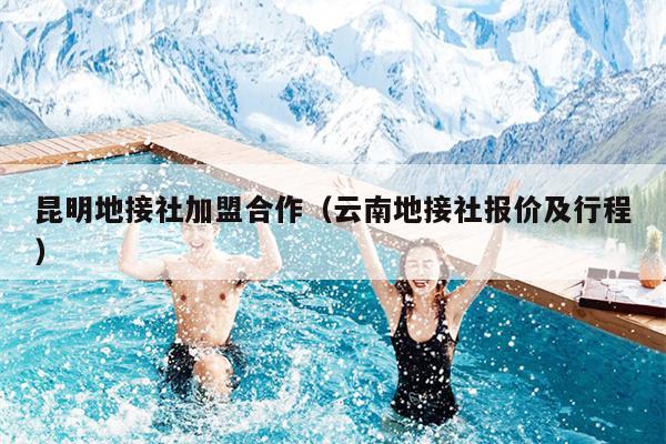 昆明地接社加盟合作（云南地接社报价及行程）