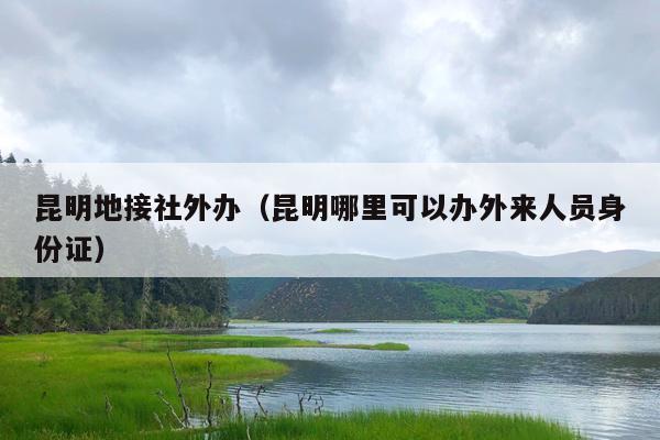 昆明地接社外办（昆明哪里可以办外来人员身份证）