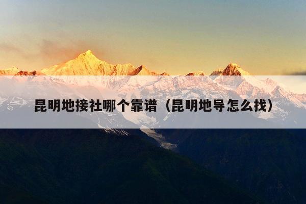 昆明地接社哪个靠谱（昆明地导怎么找）