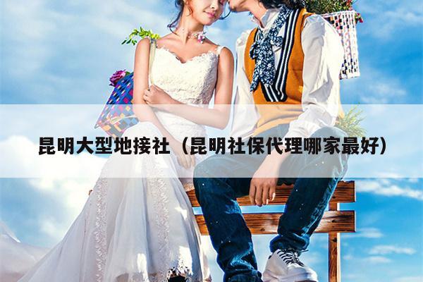 昆明大型地接社（昆明社保代理哪家最好）