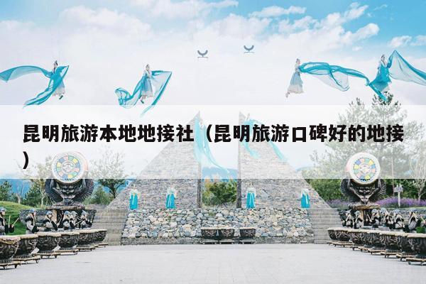 昆明旅游本地地接社（昆明旅游口碑好的地接）