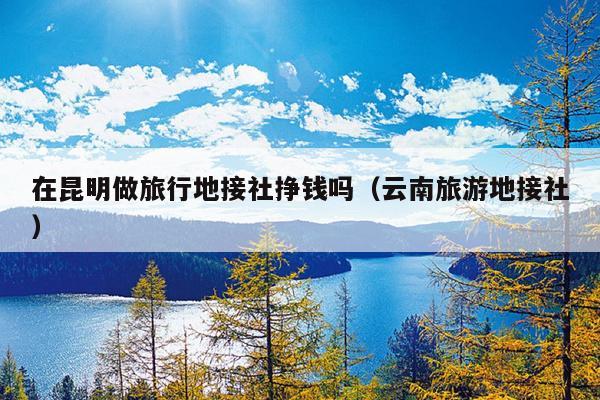在昆明做旅行地接社挣钱吗（云南旅游地接社）