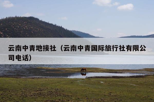 云南中青地接社（云南中青国际旅行社有限公司电话）