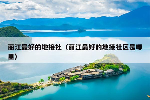 丽江最好的地接社（丽江最好的地接社区是哪里）