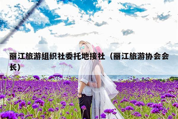 丽江旅游组织社委托地接社（丽江旅游协会会长）