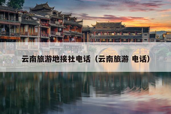 云南旅游地接社电话（云南旅游 电话）