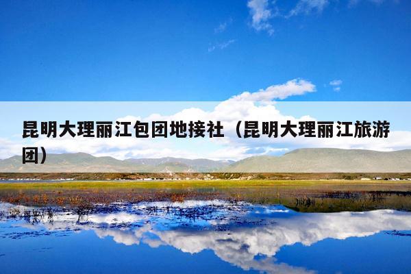 昆明大理丽江包团地接社（昆明大理丽江旅游团）