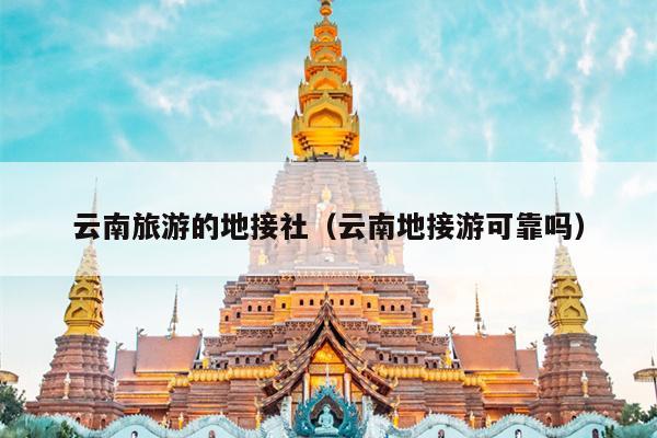 云南旅游的地接社（云南地接游可靠吗）