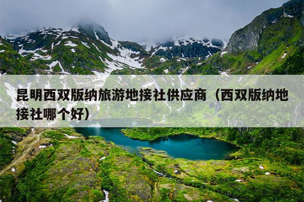 昆明西双版纳旅游地接社供应商（西双版纳地接社哪个好）