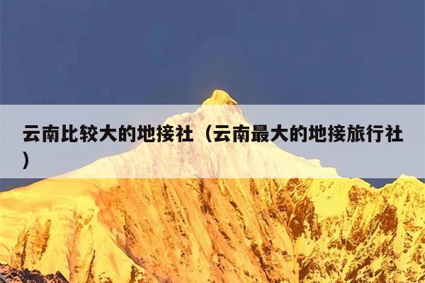 云南比较大的地接社（云南最大的地接旅行社）