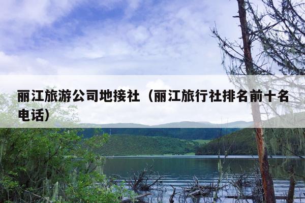 丽江旅游公司地接社（丽江旅行社排名前十名电话）