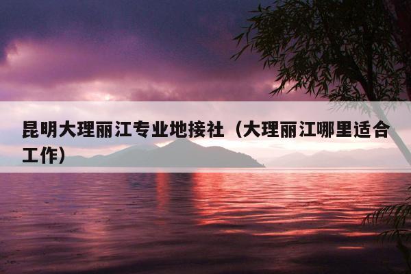 昆明大理丽江专业地接社（大理丽江哪里适合工作）