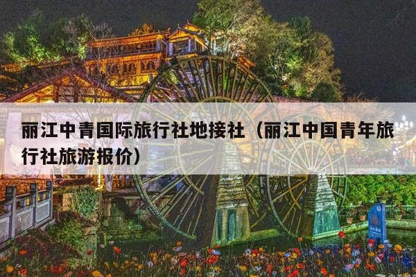丽江中青国际旅行社地接社（丽江中国青年旅行社旅游报价）