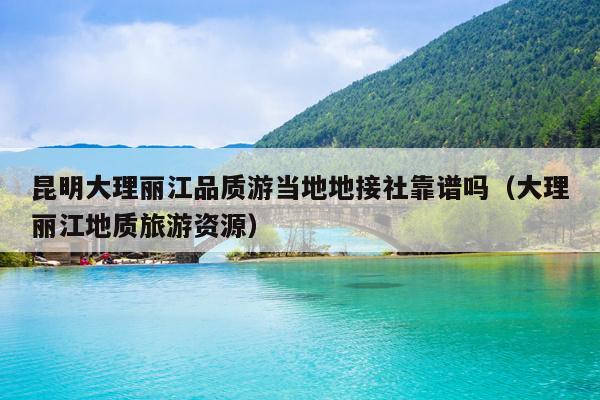 昆明大理丽江品质游当地地接社靠谱吗（大理丽江地质旅游资源）