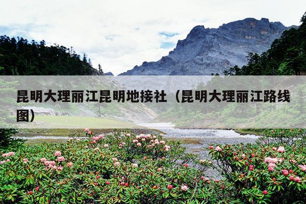 昆明大理丽江昆明地接社（昆明大理丽江路线图）