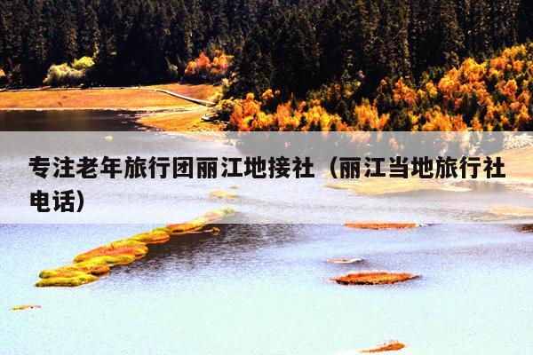 专注老年旅行团丽江地接社（丽江当地旅行社电话）