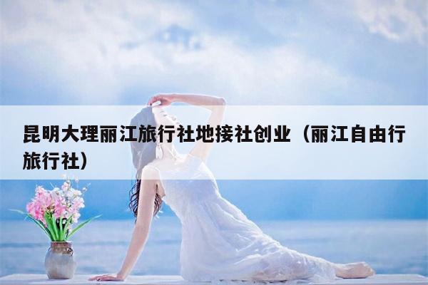 昆明大理丽江旅行社地接社创业（丽江自由行旅行社）
