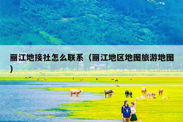 丽江地接社怎么联系（丽江地区地图旅游地图）
