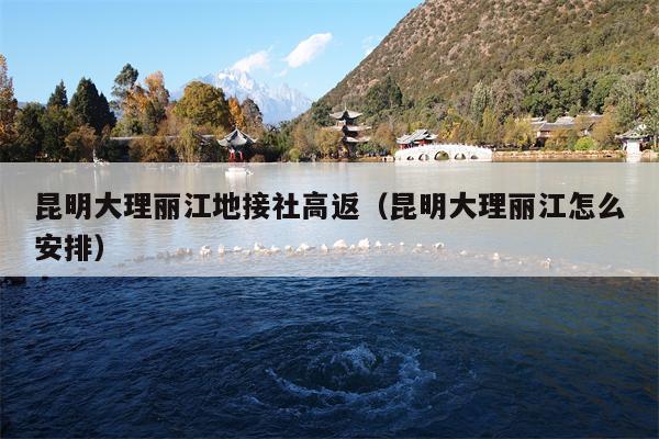昆明大理丽江地接社高返（昆明大理丽江怎么安排）