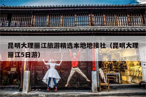 昆明大理丽江旅游精选本地地接社（昆明大理丽江5日游）