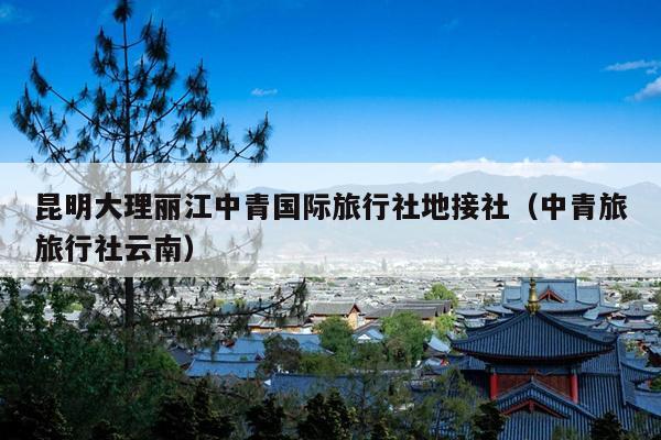 昆明大理丽江中青国际旅行社地接社（中青旅旅行社云南）
