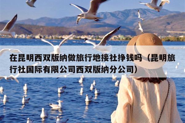 在昆明西双版纳做旅行地接社挣钱吗（昆明旅行社国际有限公司西双版纳分公司）