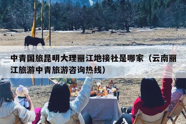 中青国旅昆明大理丽江地接社是哪家（云南丽江旅游中青旅游咨询热线）