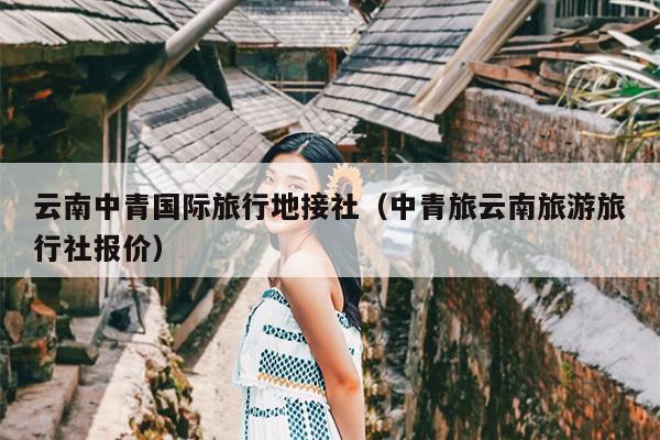 云南中青国际旅行地接社（中青旅云南旅游旅行社报价）
