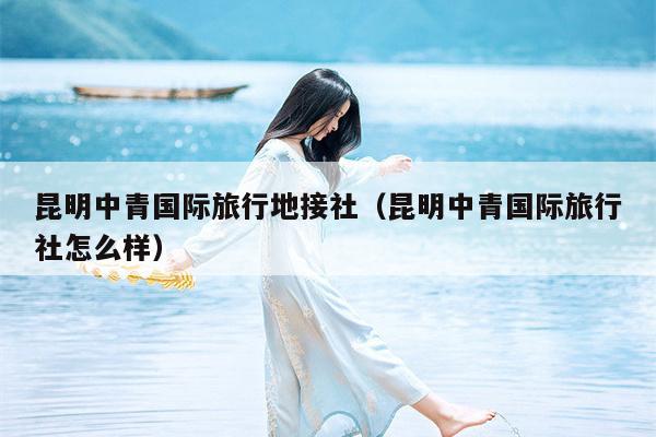 昆明中青国际旅行地接社（昆明中青国际旅行社怎么样）