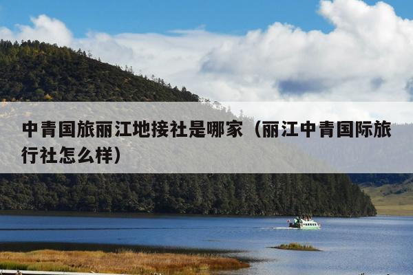 中青国旅丽江地接社是哪家（丽江中青国际旅行社怎么样）