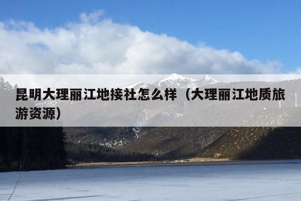 昆明大理丽江地接社怎么样（大理丽江地质旅游资源）