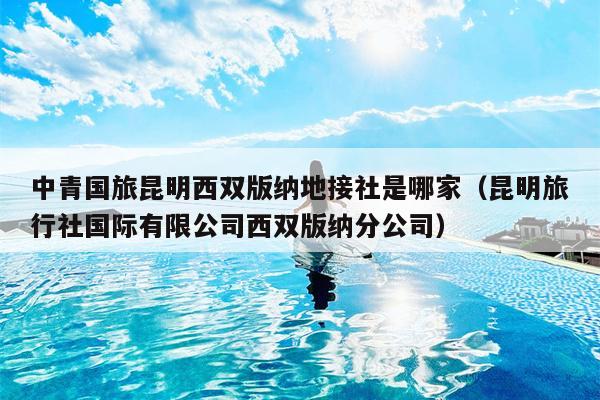 中青国旅昆明西双版纳地接社是哪家（昆明旅行社国际有限公司西双版纳分公司）