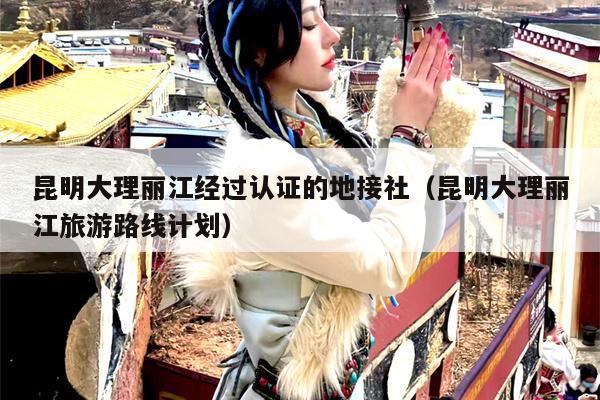 昆明大理丽江经过认证的地接社（昆明大理丽江旅游路线计划）