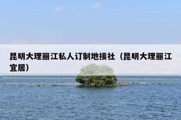 昆明大理丽江私人订制地接社（昆明大理丽江宜居）