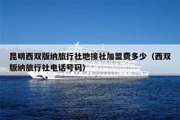 昆明西双版纳旅行社地接社加盟费多少（西双版纳旅行社电话号码）