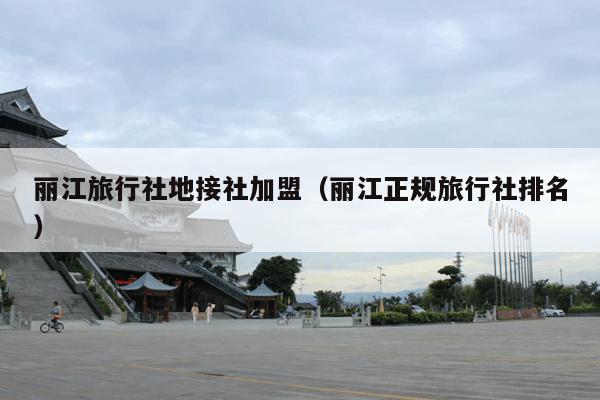 丽江旅行社地接社加盟（丽江正规旅行社排名）