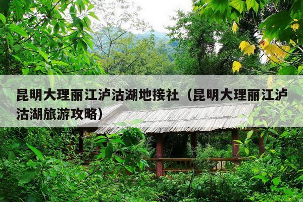 昆明大理丽江泸沽湖地接社（昆明大理丽江泸沽湖旅游攻略）
