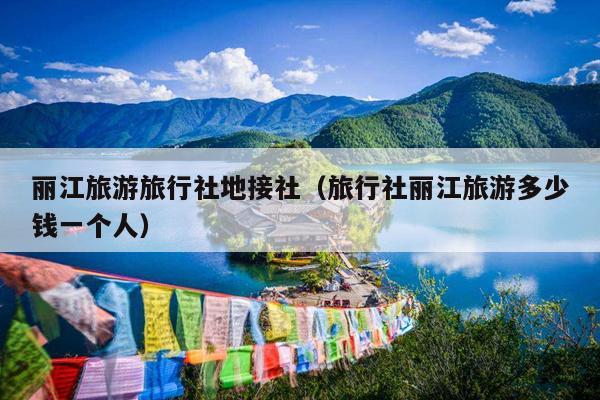 丽江旅游旅行社地接社（旅行社丽江旅游多少钱一个人）
