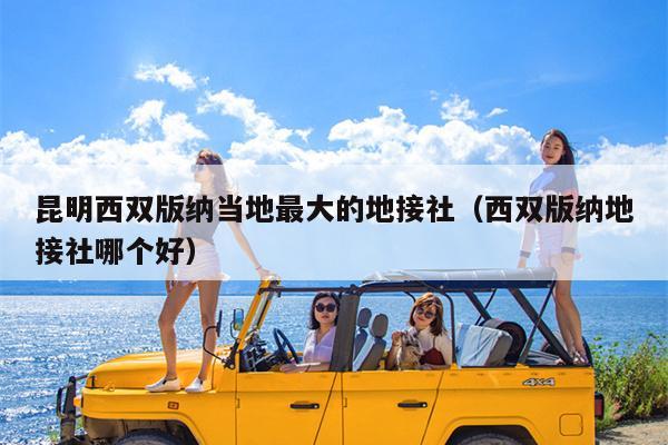 昆明西双版纳当地最大的地接社（西双版纳地接社哪个好）