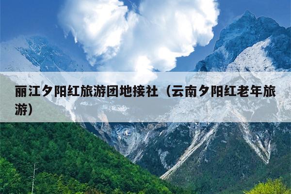 丽江夕阳红旅游团地接社（云南夕阳红老年旅游）
