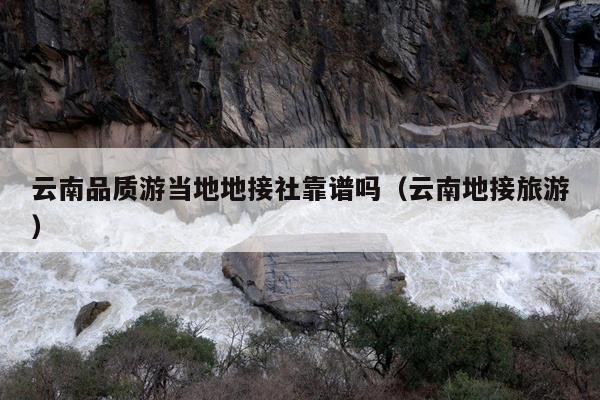 云南品质游当地地接社靠谱吗（云南地接旅游）