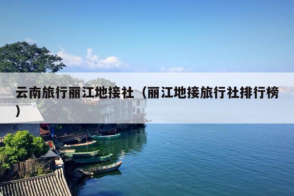 云南旅行丽江地接社（丽江地接旅行社排行榜）