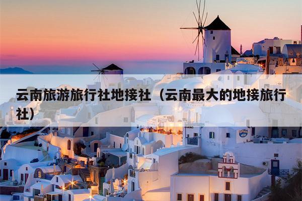 云南旅游旅行社地接社（云南最大的地接旅行社）