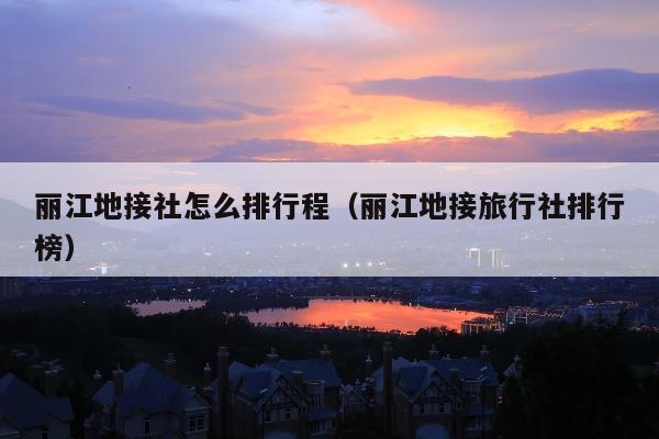 丽江地接社怎么排行程（丽江地接旅行社排行榜）